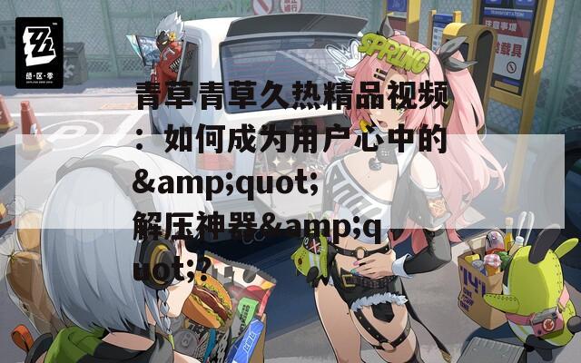 青草青草久熱精品視頻：如何成為用戶心中的&quot;解壓神器&quot;？