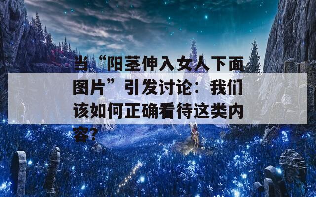 當(dāng)“陽莖伸入女人下面圖片”引發(fā)討論：我們該如何正確看待這類內(nèi)容？