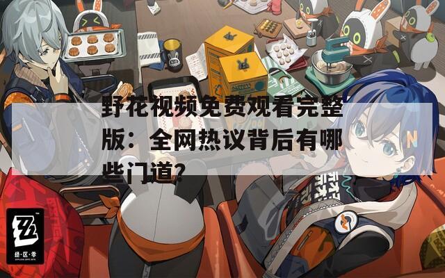 野花視頻免費觀看完整版：全網(wǎng)熱議背后有哪些門道？
