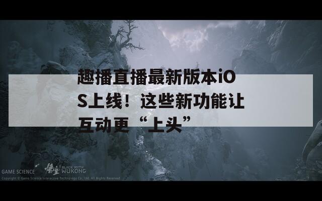 趣播直播最新版本iOS上線！這些新功能讓互動(dòng)更“上頭”