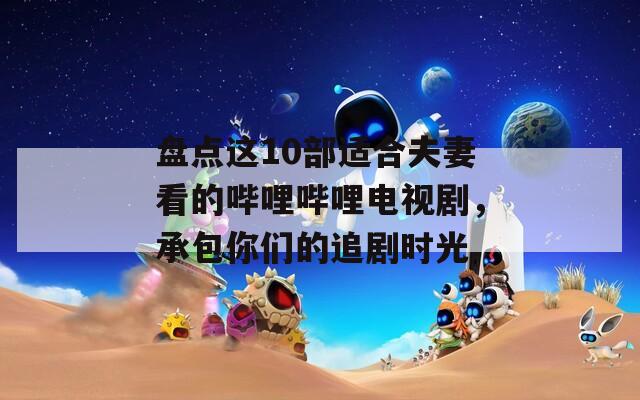盤點(diǎn)這10部適合夫妻看的嗶哩嗶哩電視劇，承包你們的追劇時(shí)光