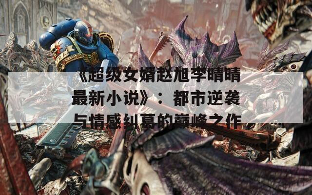 《超級(jí)女婿趙旭李晴晴最新小說(shuō)》：都市逆襲與情感糾葛的巔峰之作