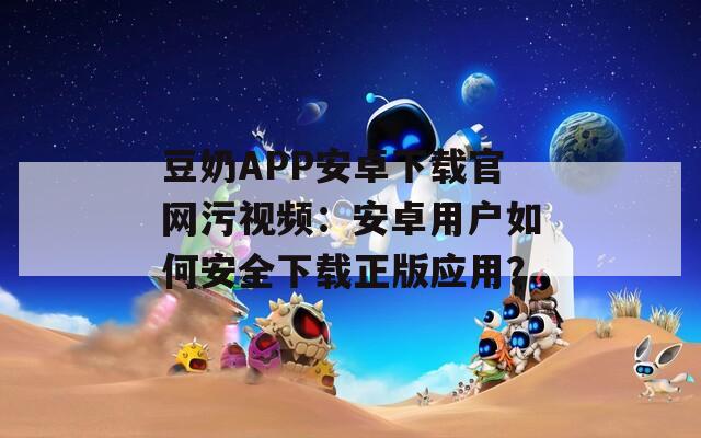 豆奶APP安卓下載官網(wǎng)污視頻：安卓用戶如何安全下載正版應(yīng)用？