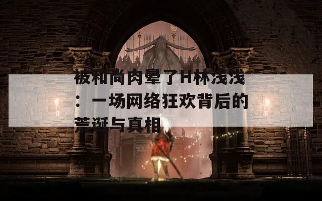 被和尚肉暈了H林淺淺：一場網(wǎng)絡狂歡背后的荒誕與真相