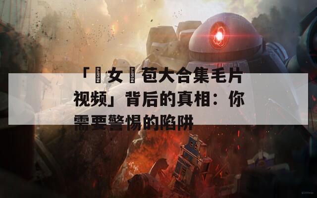 「處女開苞大合集毛片視頻」背后的真相：你需要警惕的陷阱