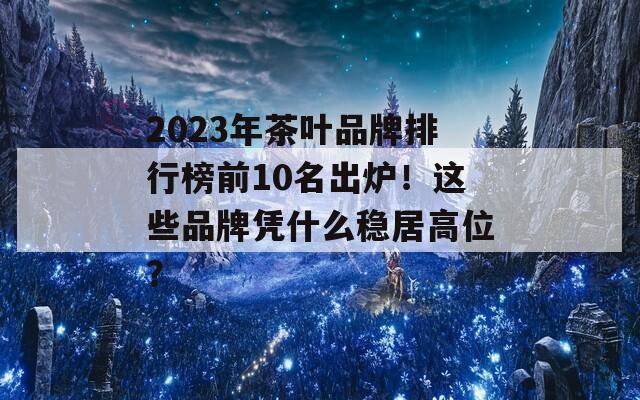 2023年茶葉品牌排行榜前10名出爐！這些品牌憑什么穩(wěn)居高位？