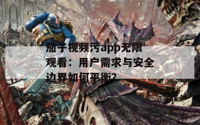 茄子視頻污app無(wú)限觀看：用戶需求與安全邊界如何平衡？