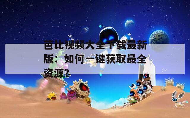 芭比視頻大全下載最新版：如何一鍵獲取最全資源？