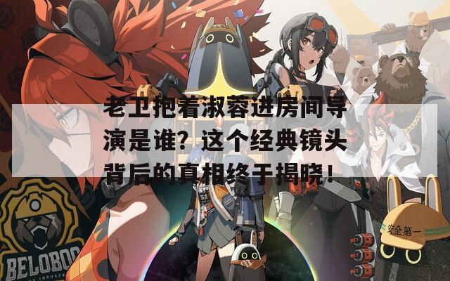 老衛(wèi)抱著淑蓉進(jìn)房間導(dǎo)演是誰(shuí)？這個(gè)經(jīng)典鏡頭背后的真相終于揭曉！