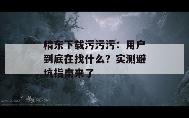 精東下載污污污：用戶到底在找什么？實測避坑指南來了