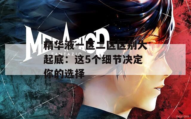 精華液一區(qū)二區(qū)區(qū)別大起底：這5個細(xì)節(jié)決定你的選擇