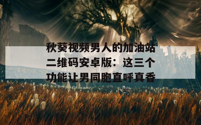 秋葵視頻男人的加油站二維碼安卓版：這三個(gè)功能讓男同胞直呼真香