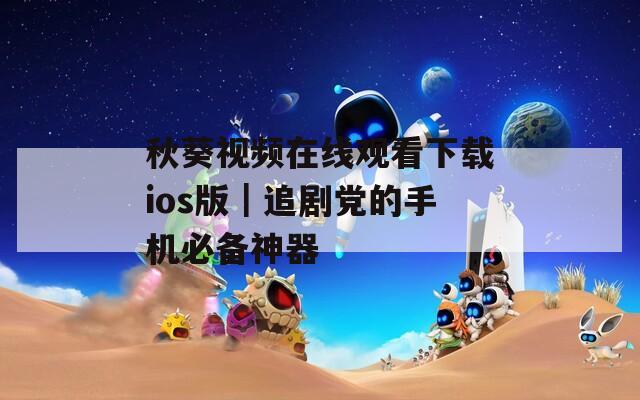 秋葵視頻在線觀看下載ios版｜追劇黨的手機(jī)必備神器