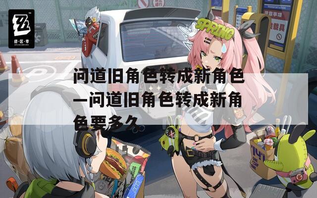 問道舊角色轉(zhuǎn)成新角色—問道舊角色轉(zhuǎn)成新角色要多久