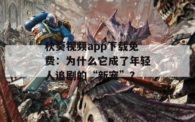 秋葵視頻app下載免費：為什么它成了年輕人追劇的“新寵”？