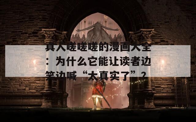 真人嗟嗟嗟的漫畫大全：為什么它能讓讀者邊笑邊喊“太真實(shí)了”？