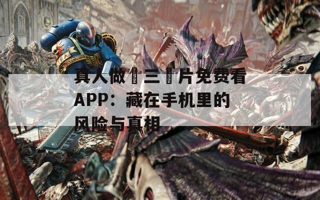 真人做愛三級片免費(fèi)看APP：藏在手機(jī)里的風(fēng)險(xiǎn)與真相