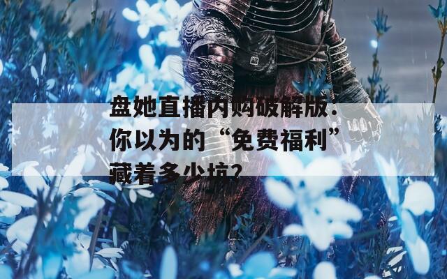 盤她直播內(nèi)購(gòu)破解版：你以為的“免費(fèi)福利”藏著多少坑？