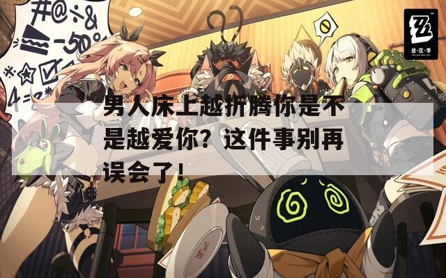 男人床上越折騰你是不是越愛你？這件事別再誤會了！