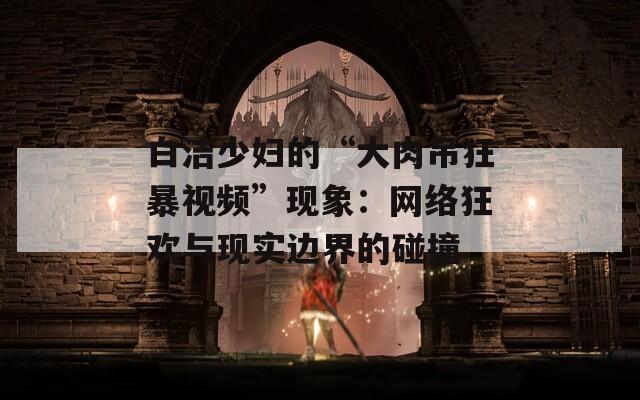 白潔少婦的“大肉吊狂暴視頻”現(xiàn)象：網(wǎng)絡(luò)狂歡與現(xiàn)實邊界的碰撞