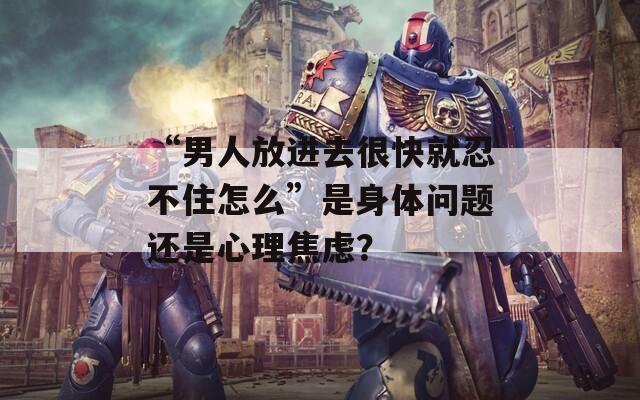 “男人放進(jìn)去很快就忍不住怎么”是身體問題還是心理焦慮？