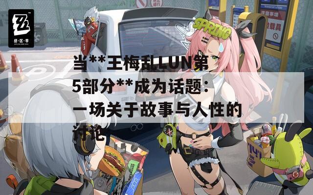 當(dāng)**王梅亂LUN第5部分**成為話題：一場(chǎng)關(guān)于故事與人性的討論