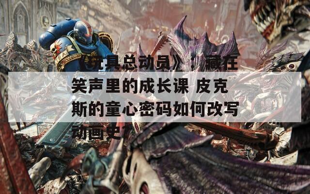 《玩具總動員》：藏在笑聲里的成長課 皮克斯的童心密碼如何改寫動畫史？