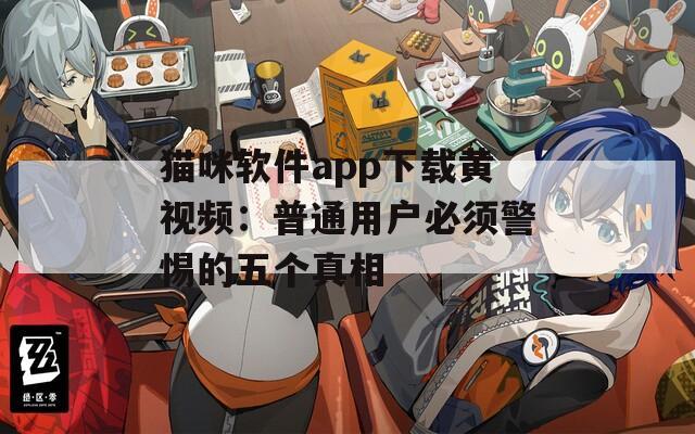 貓咪軟件app下載黃視頻：普通用戶必須警惕的五個真相