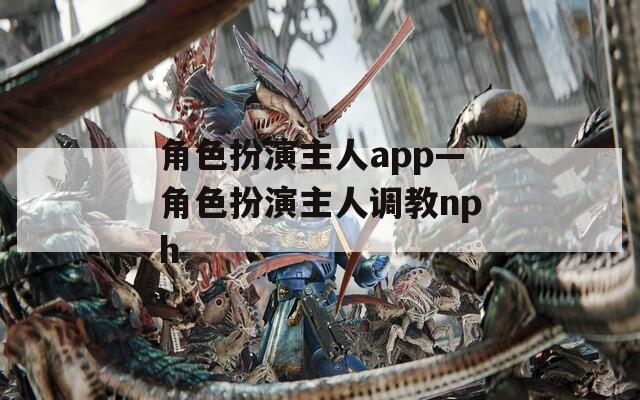 角色扮演主人app—角色扮演主人調(diào)教nph