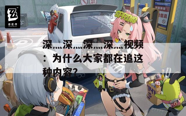 深灬深灬深灬深灬視頻：為什么大家都在追這種內容？