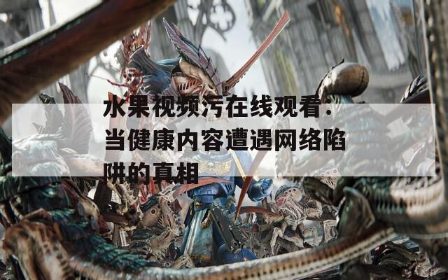 水果視頻污在線觀看：當健康內容遭遇網絡陷阱的真相