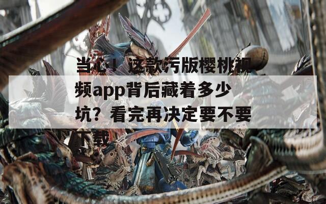 當心！這款污版櫻桃視頻app背后藏著多少坑？看完再決定要不要下載