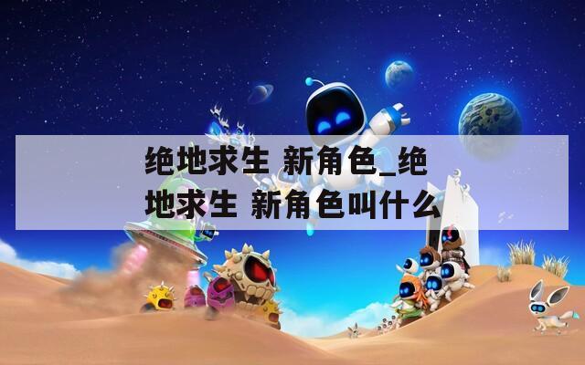 絕地求生 新角色_絕地求生 新角色叫什么
