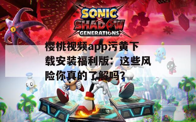 櫻桃視頻app污黃下載安裝福利版：這些風(fēng)險(xiǎn)你真的了解嗎？