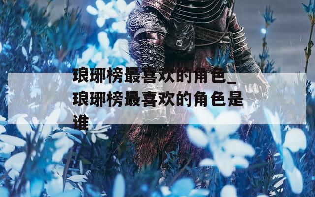 瑯琊榜最喜歡的角色_瑯琊榜最喜歡的角色是誰(shuí)