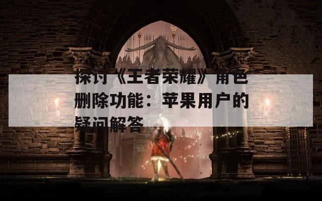 探討《王者榮耀》角色刪除功能：蘋(píng)果用戶的疑問(wèn)解答