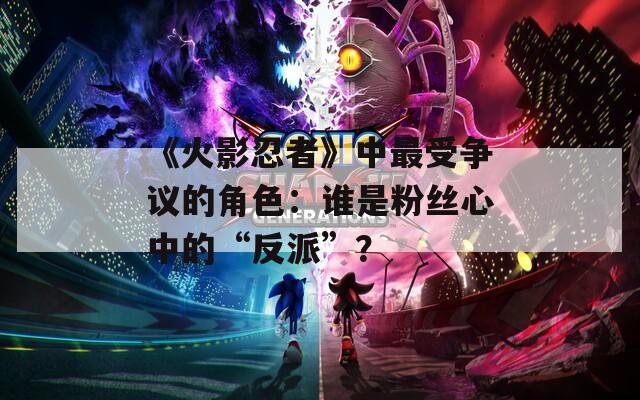 《火影忍者》中最受爭(zhēng)議的角色：誰(shuí)是粉絲心中的“反派”？