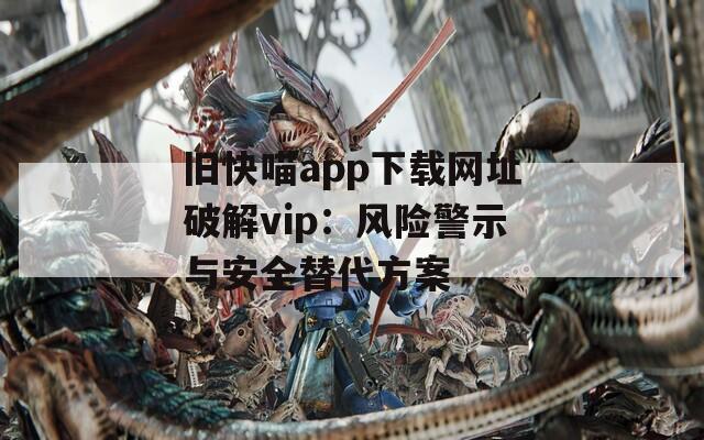 舊快喵app下載網(wǎng)址破解vip：風(fēng)險(xiǎn)警示與安全替代方案