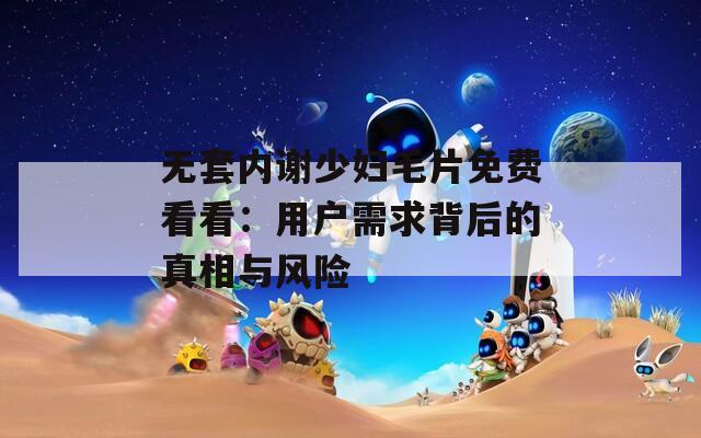 無套內(nèi)謝少婦毛片免費看看：用戶需求背后的真相與風險