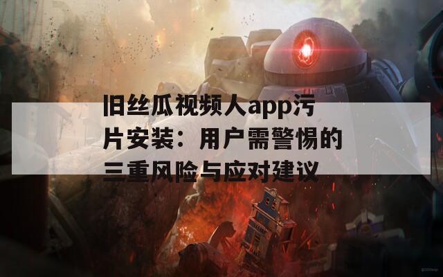 舊絲瓜視頻人app污片安裝：用戶需警惕的三重風(fēng)險(xiǎn)與應(yīng)對建議