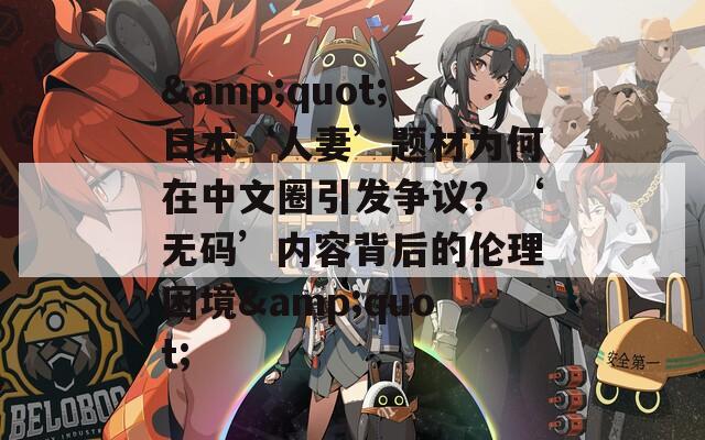 &quot;日本‘人妻’題材為何在中文圈引發(fā)爭(zhēng)議？‘無(wú)碼’內(nèi)容背后的倫理困境&quot;