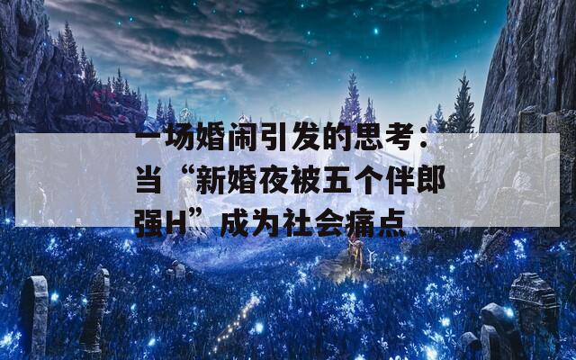 一場婚鬧引發(fā)的思考：當(dāng)“新婚夜被五個伴郎強(qiáng)H”成為社會痛點(diǎn)