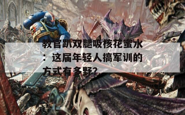 教官趴雙腿吸核花蜜水：這屆年輕人搞軍訓(xùn)的方式有多野？