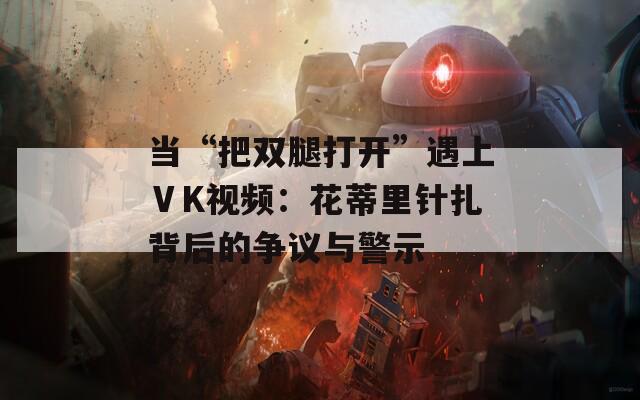 當(dāng)“把雙腿打開”遇上ⅤK視頻：花蒂里針扎背后的爭(zhēng)議與警示