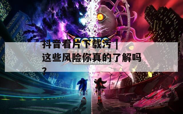 抖音看片下載污 | 這些風(fēng)險(xiǎn)你真的了解嗎？
