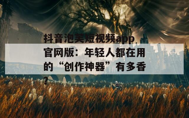 抖音泡芙短視頻app官網(wǎng)版：年輕人都在用的“創(chuàng)作神器”有多香？
