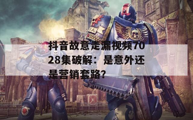抖音故意走漏視頻7028集破解：是意外還是營(yíng)銷套路？