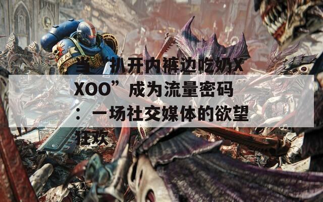 當(dāng)“扒開(kāi)內(nèi)褲邊吃奶XXOO”成為流量密碼：一場(chǎng)社交媒體的欲望狂歡