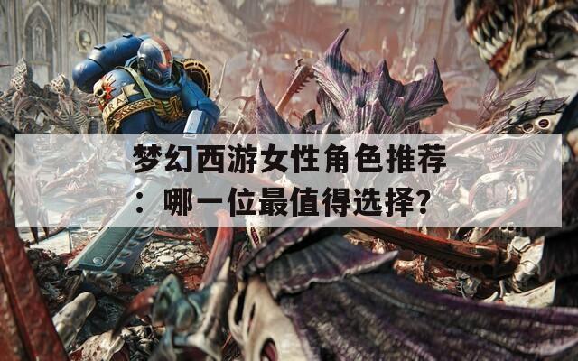 夢幻西游女性角色推薦：哪一位最值得選擇？