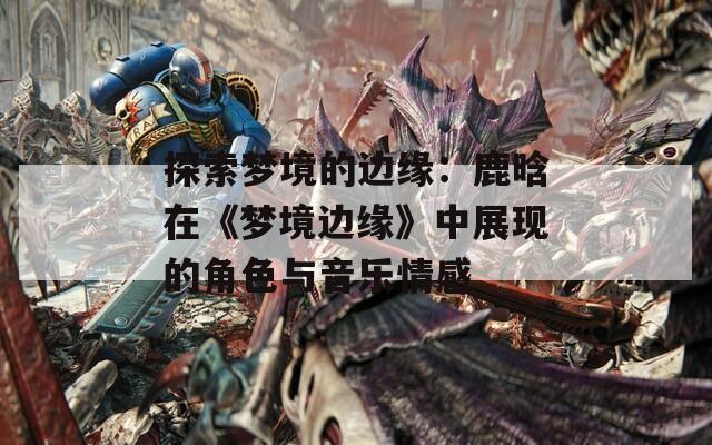 探索夢(mèng)境的邊緣：鹿晗在《夢(mèng)境邊緣》中展現(xiàn)的角色與音樂情感